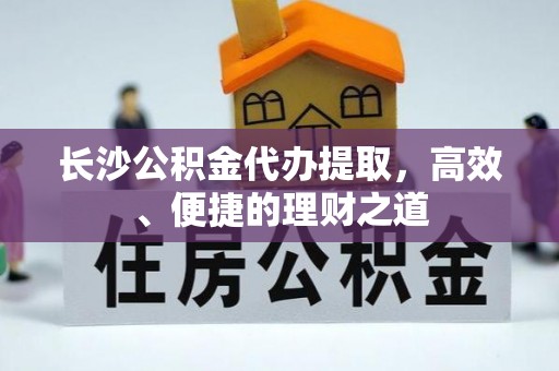 长丰长沙公积金代办提取，高效、便捷的理财之道