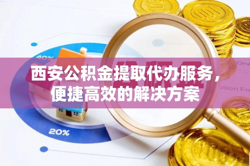 长丰西安公积金提取代办服务，便捷高效的解决方案