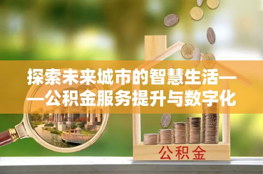 长丰探索未来城市的智慧生活——公积金服务提升与数字化转型的深度结合