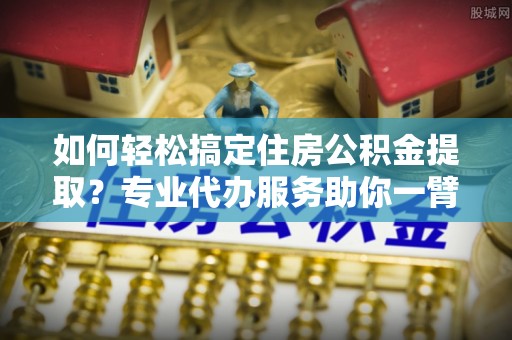 长丰如何轻松搞定住房公积金提取？专业代办服务助你一臂之力