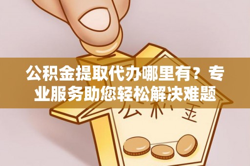 长丰公积金提取代办哪里有？专业服务助您轻松解决难题
