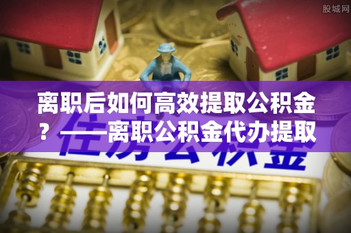 长丰离职后如何高效提取公积金？——离职公积金代办提取全流程解析