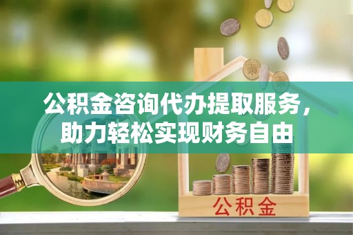 长丰公积金咨询代办提取服务，助力轻松实现财务自由