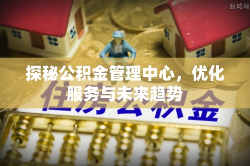 长丰探秘公积金管理中心，优化服务与未来趋势