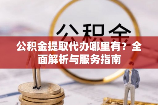 长丰公积金提取代办哪里有？全面解析与服务指南