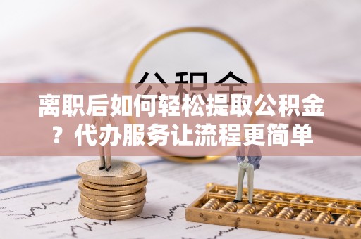 长丰离职后如何轻松提取公积金？代办服务让流程更简单