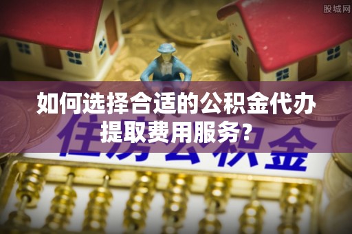 长丰如何选择合适的公积金代办提取费用服务？