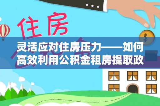 长丰灵活应对住房压力——如何高效利用公积金租房提取政策