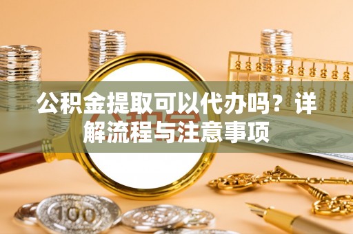 长丰公积金提取可以代办吗？详解流程与注意事项