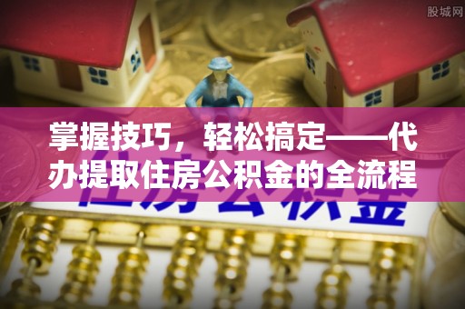 长丰掌握技巧，轻松搞定——代办提取住房公积金的全流程解析