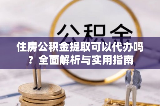 长丰住房公积金提取可以代办吗？全面解析与实用指南