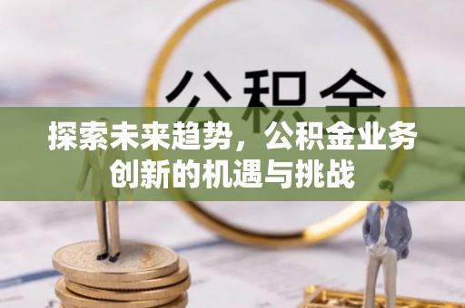 长丰探索未来趋势，公积金业务创新的机遇与挑战