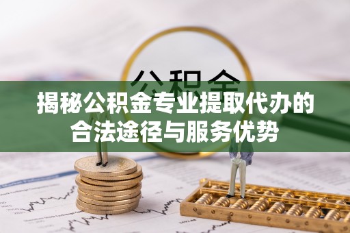 长丰揭秘公积金专业提取代办的合法途径与服务优势
