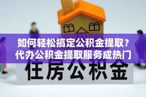 长丰如何轻松搞定公积金提取？代办公积金提取服务成热门选择