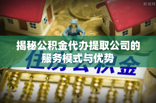 长丰揭秘公积金代办提取公司的服务模式与优势
