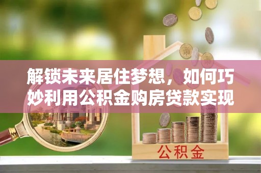 长丰解锁未来居住梦想，如何巧妙利用公积金购房贷款实现房产投资