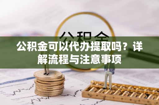 长丰公积金可以代办提取吗？详解流程与注意事项