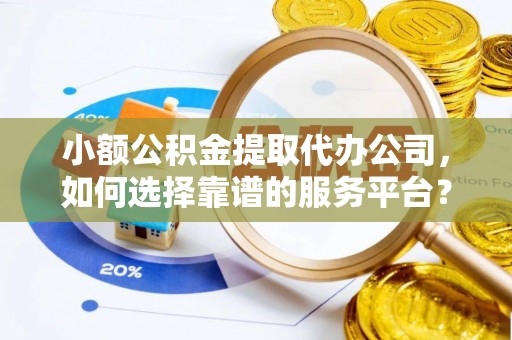 长丰小额公积金提取代办公司，如何选择靠谱的服务平台？