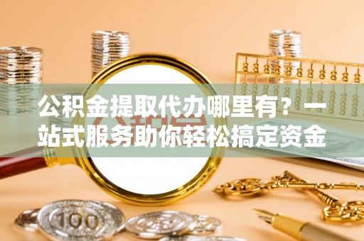 长丰公积金提取代办哪里有？一站式服务助你轻松搞定资金难题