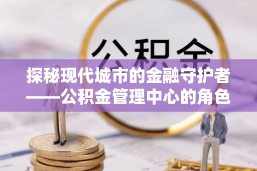 长丰探秘现代城市的金融守护者——公积金管理中心的角色与使命
