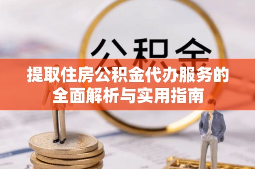 长丰提取住房公积金代办服务的全面解析与实用指南