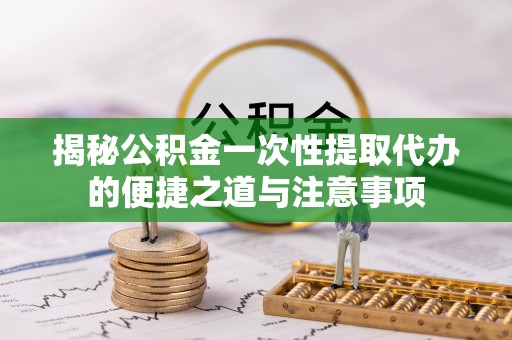 长丰揭秘公积金一次性提取代办的便捷之道与注意事项