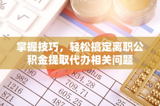 长丰掌握技巧，轻松搞定离职公积金提取代办相关问题