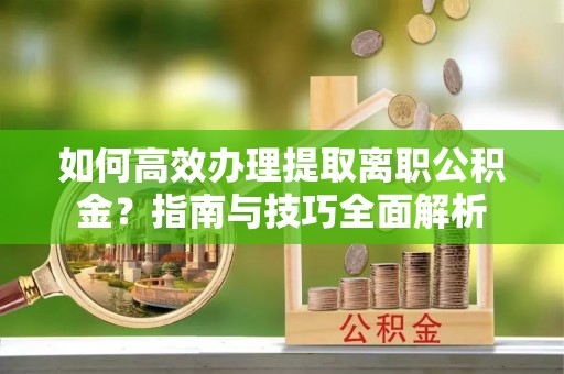 长丰如何高效办理提取离职公积金？指南与技巧全面解析