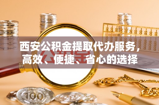长丰西安公积金提取代办服务，高效、便捷、省心的选择
