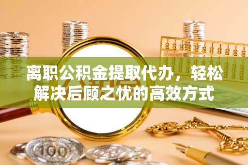 长丰离职公积金提取代办，轻松解决后顾之忧的高效方式