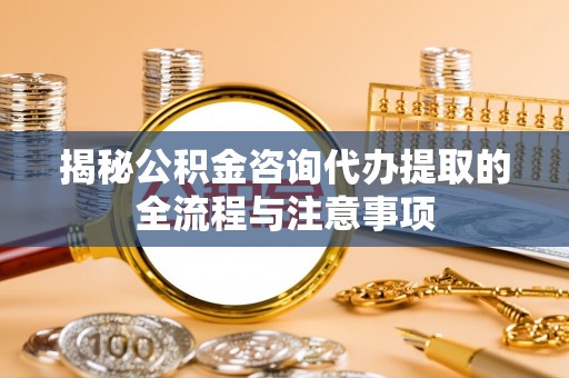 长丰揭秘公积金咨询代办提取的全流程与注意事项