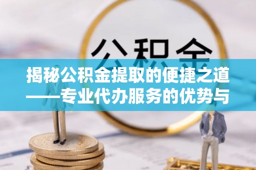 长丰揭秘公积金提取的便捷之道——专业代办服务的优势与选择