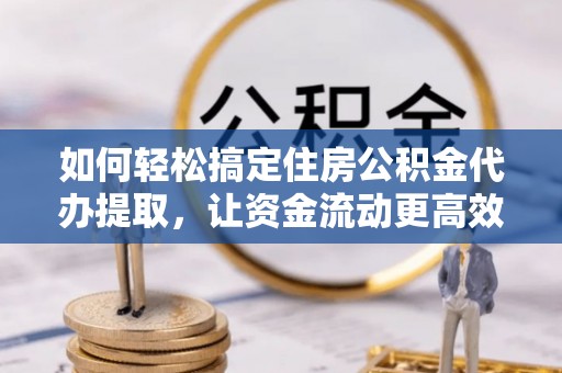 长丰如何轻松搞定住房公积金代办提取，让资金流动更高效
