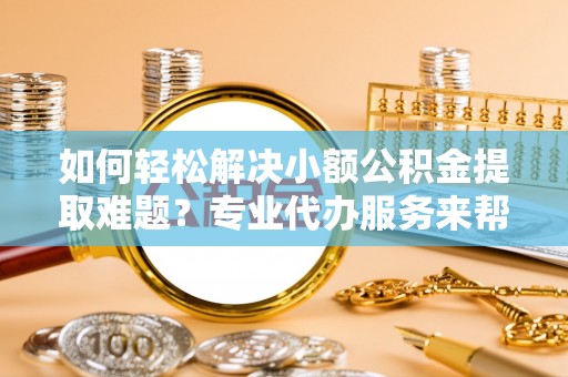 长丰如何轻松解决小额公积金提取难题？专业代办服务来帮忙