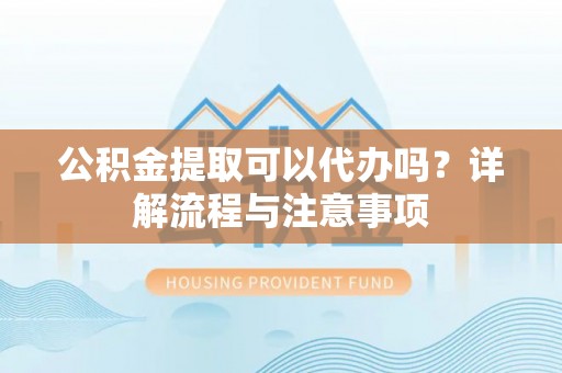 长丰公积金提取可以代办吗？详解流程与注意事项