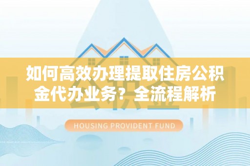 长丰如何高效办理提取住房公积金代办业务？全流程解析