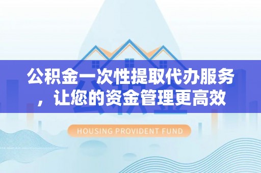 长丰公积金一次性提取代办服务，让您的资金管理更高效