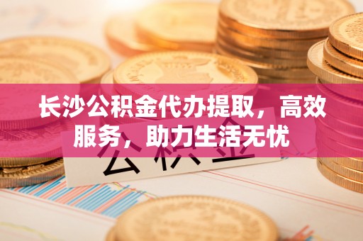 长丰长沙公积金代办提取，高效服务，助力生活无忧