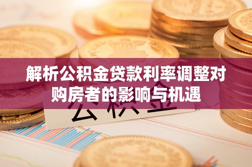 长丰解析公积金贷款利率调整对购房者的影响与机遇