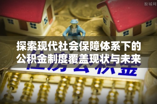 长丰探索现代社会保障体系下的公积金制度覆盖现状与未来发展