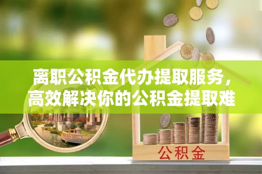 长丰离职公积金代办提取服务，高效解决你的公积金提取难题