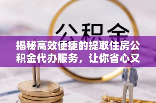 长丰揭秘高效便捷的提取住房公积金代办服务，让你省心又省力