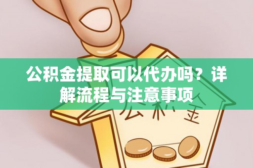 长丰公积金提取可以代办吗？详解流程与注意事项