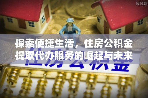 长丰探索便捷生活，住房公积金提取代办服务的崛起与未来趋势