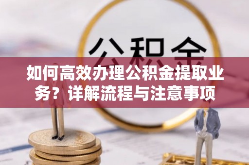长丰如何高效办理公积金提取业务？详解流程与注意事项