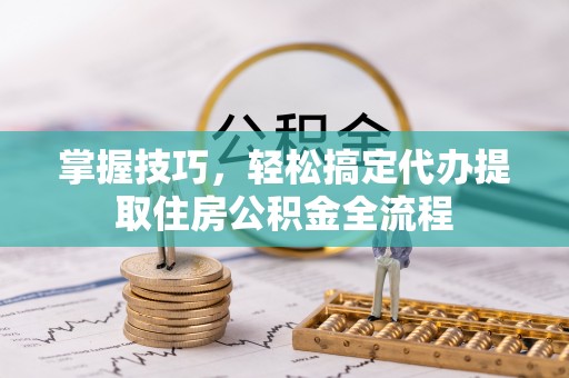 长丰掌握技巧，轻松搞定代办提取住房公积金全流程