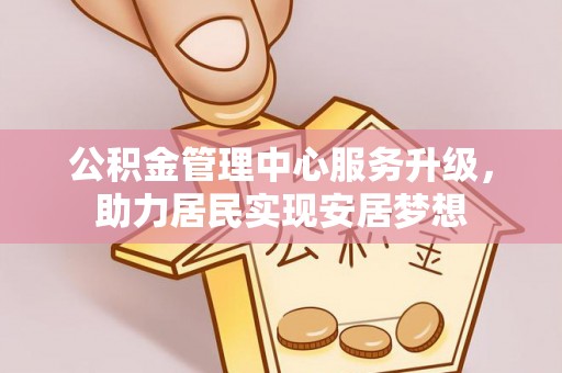 长丰公积金管理中心服务升级，助力居民实现安居梦想
