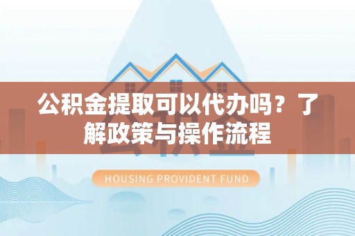长丰公积金提取可以代办吗？了解政策与操作流程