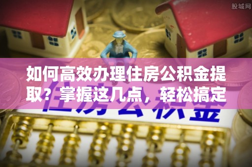 长丰如何高效办理住房公积金提取？掌握这几点，轻松搞定！