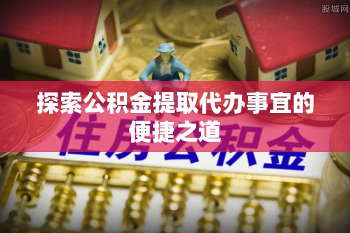 长丰探索公积金提取代办事宜的便捷之道